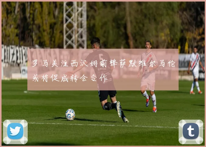 罗马关注西汉姆前锋萨默维尔马伦或将促成转会合作