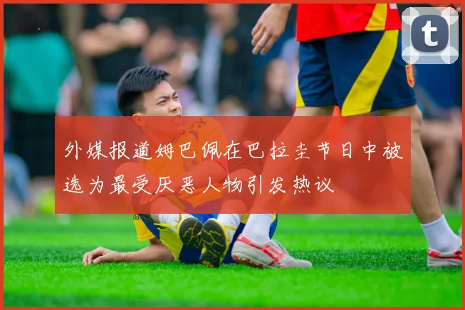 外媒报道姆巴佩在巴拉圭节日中被选为最受厌恶人物引发热议