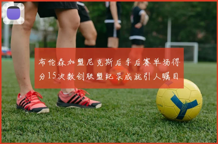 布伦森加盟尼克斯后季后赛单场得分15次数创联盟纪录成就引人瞩目