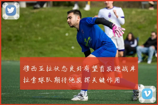 穆西亚拉状态良好有望首发迎战库拉索球队期待他发挥关键作用