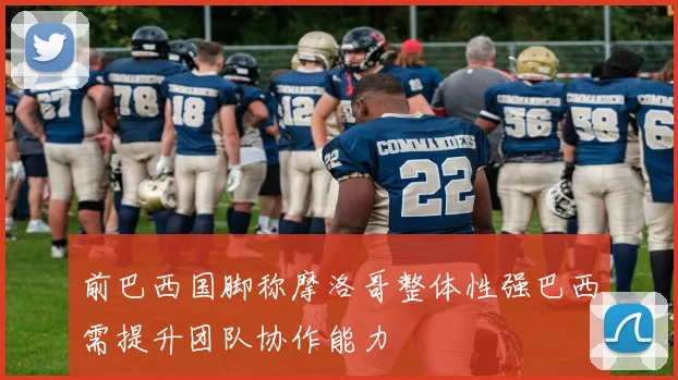 前巴西国脚称摩洛哥整体性强巴西需提升团队协作能力