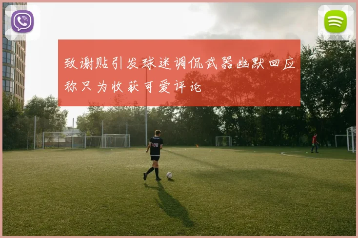致谢贴引发球迷调侃武器幽默回应称只为收获可爱评论