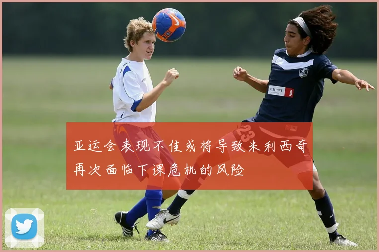 亚运会表现不佳或将导致米利西奇再次面临下课危机的风险