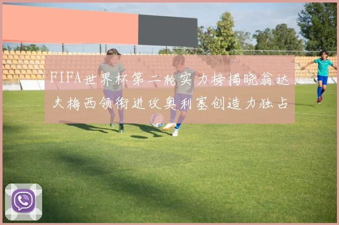 FIFA世界杯第二轮实力榜揭晓翁达夫梅西领衔进攻奥利塞创造力独占鳌头