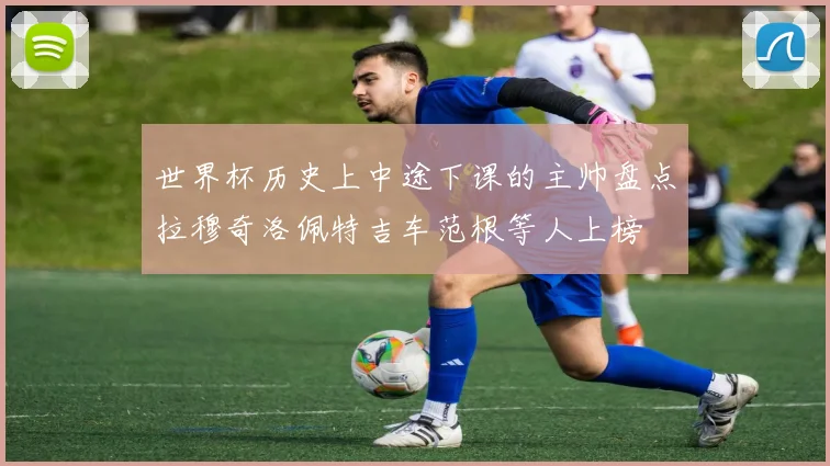 世界杯历史上中途下课的主帅盘点拉穆奇洛佩特吉车范根等人上榜
