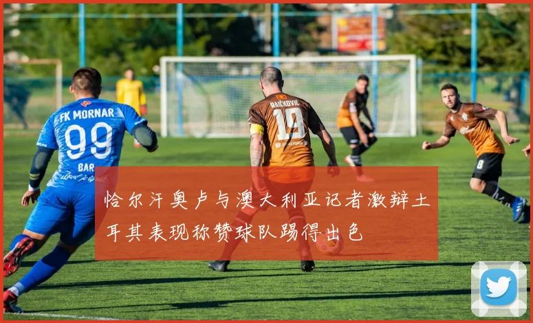 恰尔汗奥卢与澳大利亚记者激辩土耳其表现称赞球队踢得出色